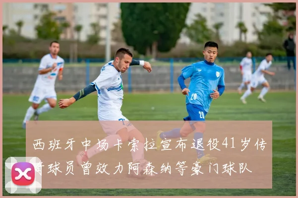 西班牙中场卡索拉宣布退役41岁传奇球员曾效力阿森纳等豪门球队