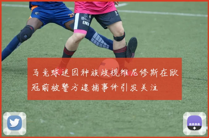 马竞球迷因种族歧视维尼修斯在欧冠前被警方逮捕事件引发关注