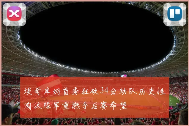 埃奇库姆首秀狂砍34分助队历史性淘汰绿军重燃季后赛希望