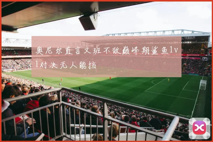 奥尼尔直言文班不敌巅峰期鲨鱼1v1对决无人能挡