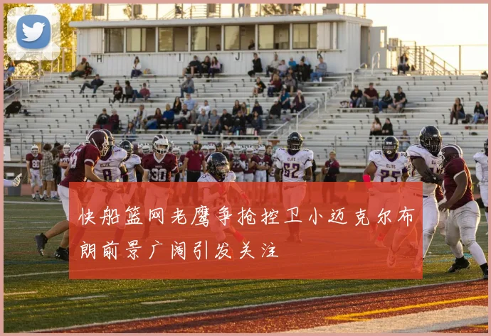快船篮网老鹰争抢控卫小迈克尔布朗前景广阔引发关注