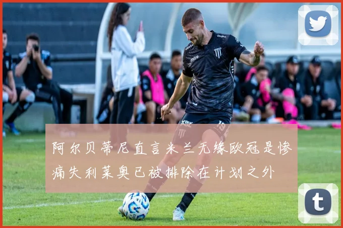 阿尔贝蒂尼直言米兰无缘欧冠是惨痛失利莱奥已被排除在计划之外
