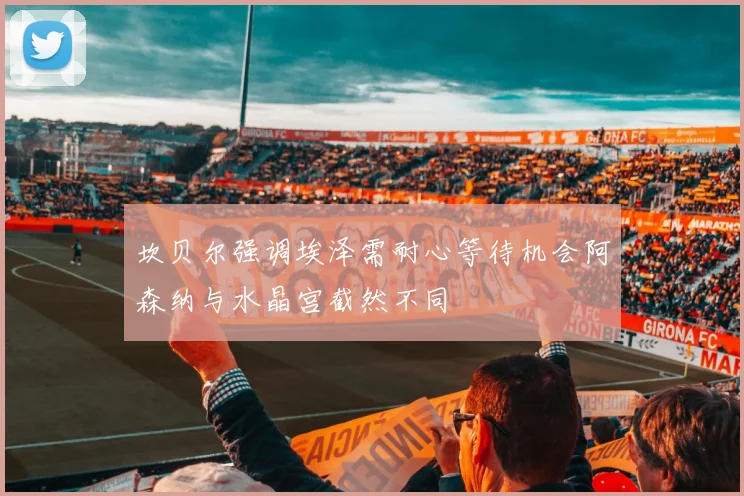 坎贝尔强调埃泽需耐心等待机会阿森纳与水晶宫截然不同