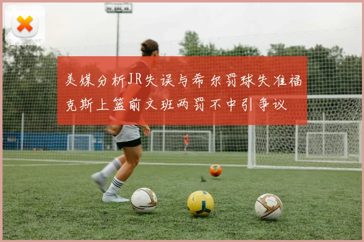 美媒分析JR失误与希尔罚球失准福克斯上篮前文班两罚不中引争议