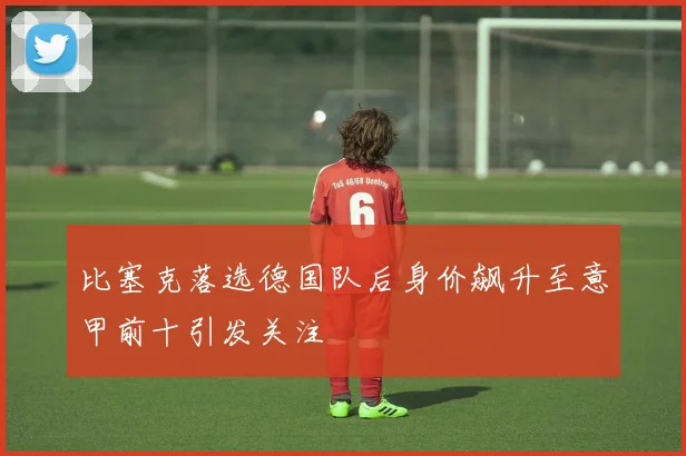比塞克落选德国队后身价飙升至意甲前十引发关注
