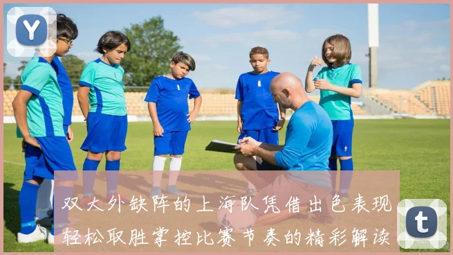 双大外缺阵的上海队凭借出色表现轻松取胜掌控比赛节奏的精彩解读