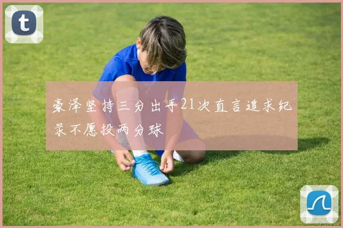 豪泽坚持三分出手21次直言追求纪录不愿投两分球
