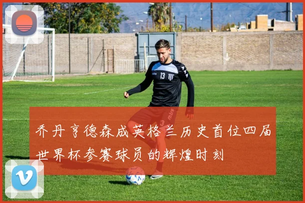 乔丹亨德森成英格兰历史首位四届世界杯参赛球员的辉煌时刻
