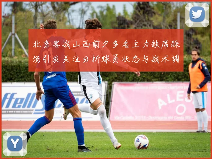 北京客战山西前夕多名主力缺席踩场引发关注分析球员状态与战术调整