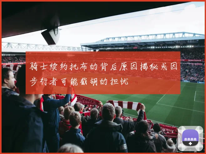 骑士续约托布的背后原因揭秘或因步行者可能截胡的担忧