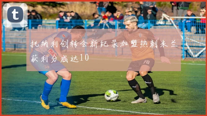托纳利创转会新纪录加盟热刺米兰获利分成达10