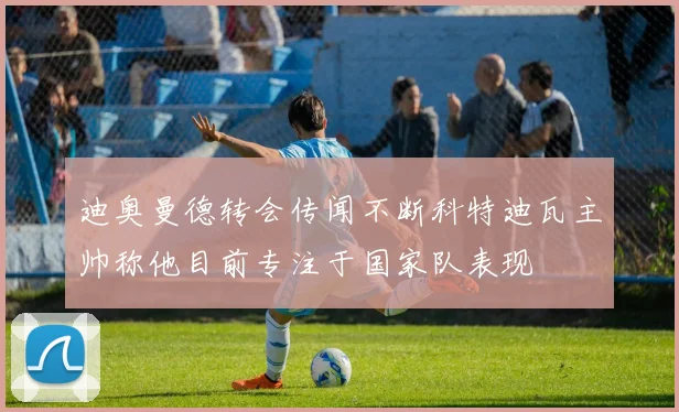 迪奥曼德转会传闻不断科特迪瓦主帅称他目前专注于国家队表现