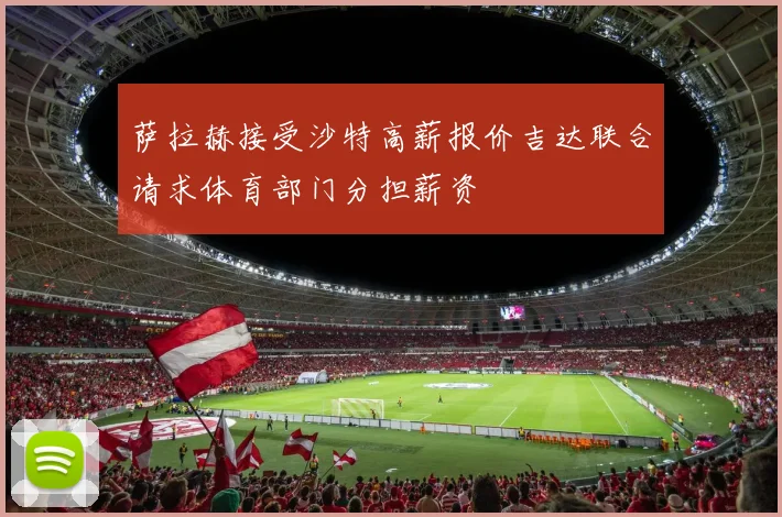 萨拉赫接受沙特高薪报价吉达联合请求体育部门分担薪资