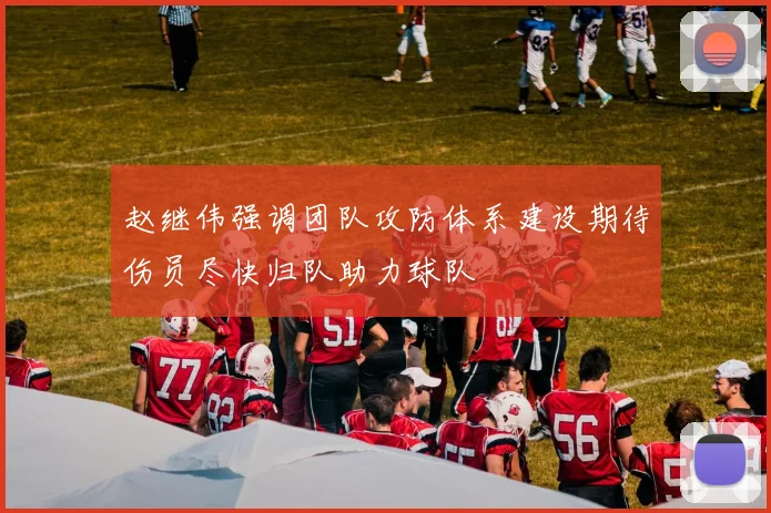 赵继伟强调团队攻防体系建设期待伤员尽快归队助力球队