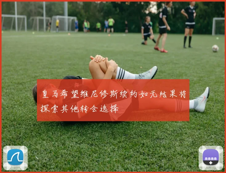 皇马希望维尼修斯续约如无结果将探索其他转会选择