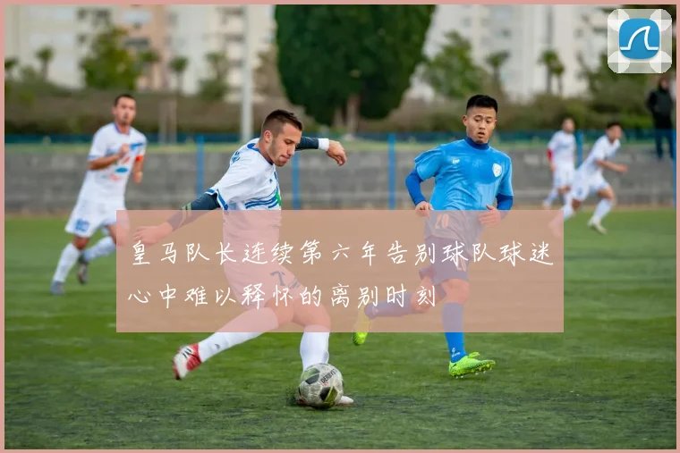 皇马队长连续第六年告别球队球迷心中难以释怀的离别时刻