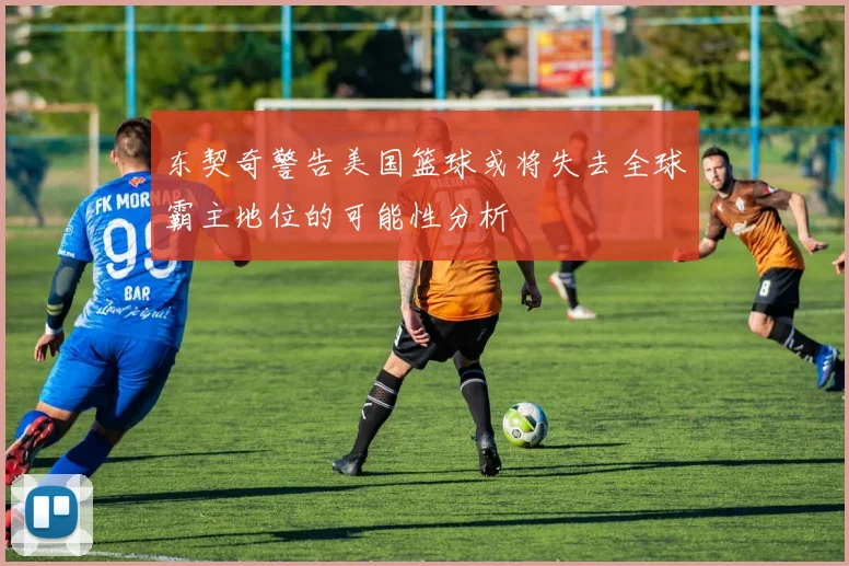 东契奇警告美国篮球或将失去全球霸主地位的可能性分析