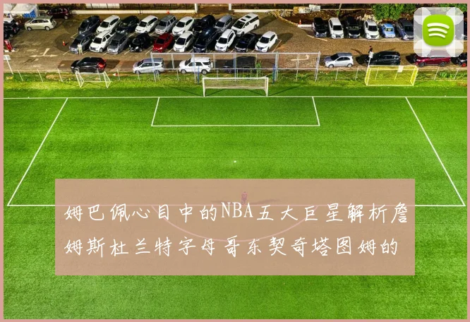 姆巴佩心目中的NBA五大巨星解析詹姆斯杜兰特字母哥东契奇塔图姆的独特魅力