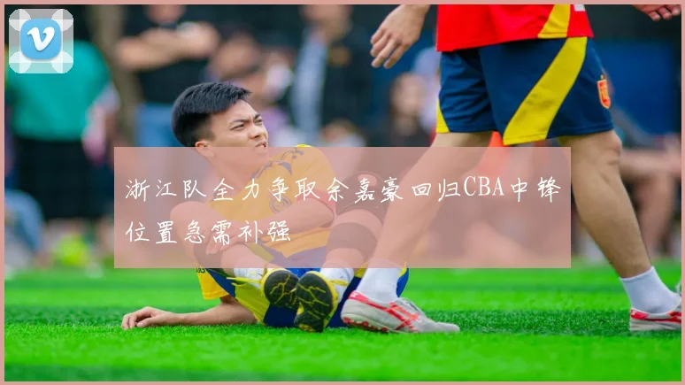 浙江队全力争取余嘉豪回归CBA中锋位置急需补强