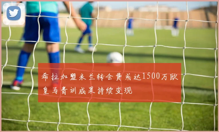 希拉加盟米兰转会费或达1500万欧皇马青训成果持续变现