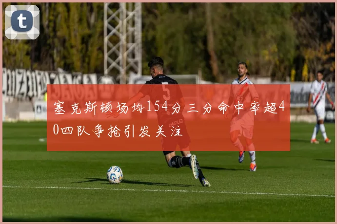 塞克斯顿场均154分三分命中率超40四队争抢引发关注